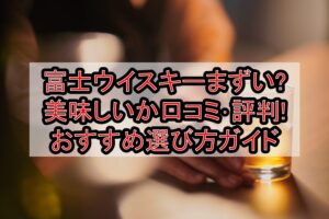 富士ウイスキーまずい?美味しいか口コミ･評判まとめ!おすすめ選び方ガイド