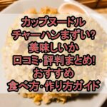 カップヌードルチャーハンまずい?美味しいか口コミ･評判まとめ!おすすめ食べ方･作り方ガイド