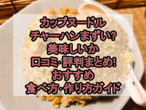 カップヌードルチャーハンまずい?美味しいか口コミ･評判まとめ!おすすめ食べ方･作り方ガイド