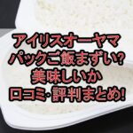 アイリスオーヤマのパックご飯まずい?美味しいか口コミ･評判まとめ!