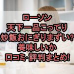 ローソン天下一品こってり炒飯おにぎりまずい?美味しいか口コミ･評判まとめ!