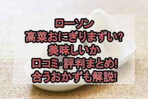 ローソン高菜おにぎりまずい?美味しいか口コミ･評判まとめ!合うおかずも解説!
