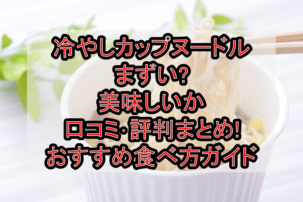 冷やしカップヌードルまずい?美味しいか口コミ･評判まとめ!おすすめ食べ方ガイド