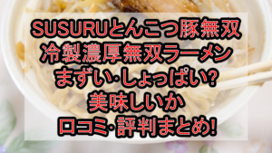 SUSURUとんこつ豚無双冷製濃厚無双ラーメンまずい･しょっぱい?美味しいか口コミ･評判まとめ!