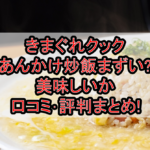 きまぐれクックあんかけ炒飯まずい?美味しいか口コミ･評判まとめ!